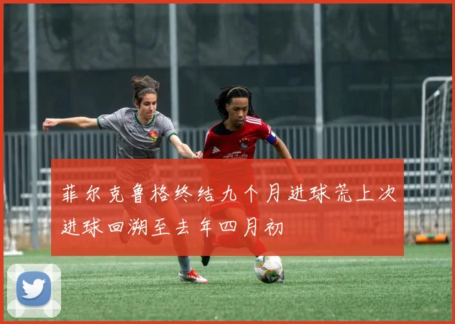 菲尔克鲁格终结九个月进球荒上次进球回溯至去年四月初
