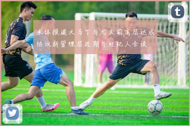 米体报道大马丁与尤文前高层达成协议新管理层近期与经纪人会谈