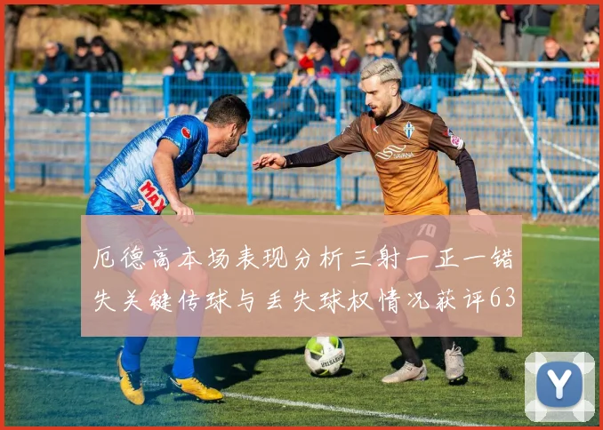 厄德高本场表现分析三射一正一错失关键传球与丢失球权情况获评63分