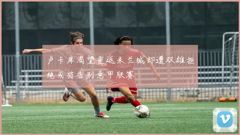 卢卡库渴望重返米兰城却遭双雄拒绝或将告别意甲联赛