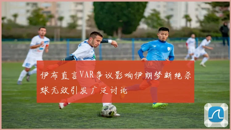 伊布直言VAR争议影响伊朗梦断绝杀球无效引发广泛讨论