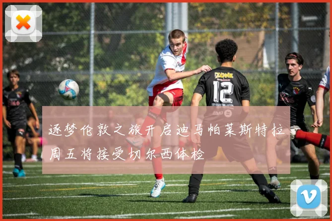 逐梦伦敦之旅开启迪马帕莱斯特拉周五将接受切尔西体检