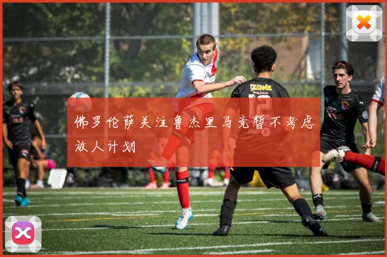 佛罗伦萨关注鲁杰里马竞暂不考虑放人计划