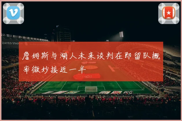 詹姆斯与湖人未来谈判在即留队概率微妙接近一半