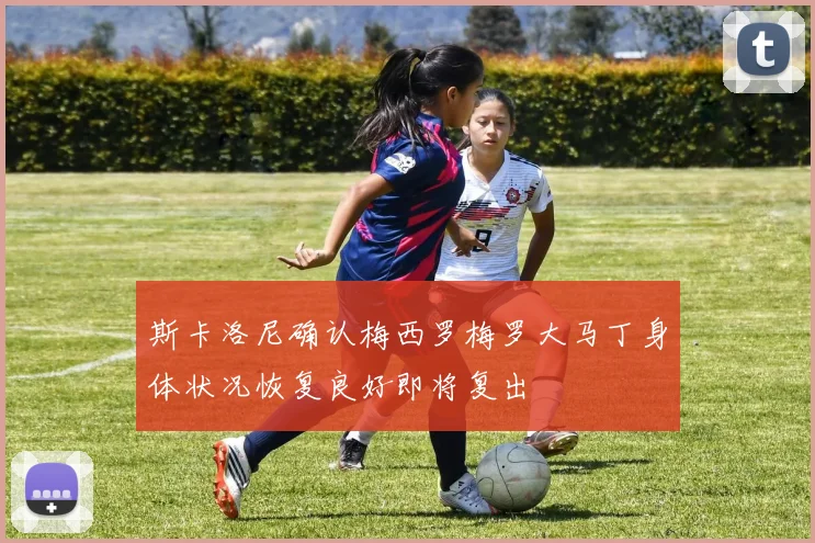 斯卡洛尼确认梅西罗梅罗大马丁身体状况恢复良好即将复出