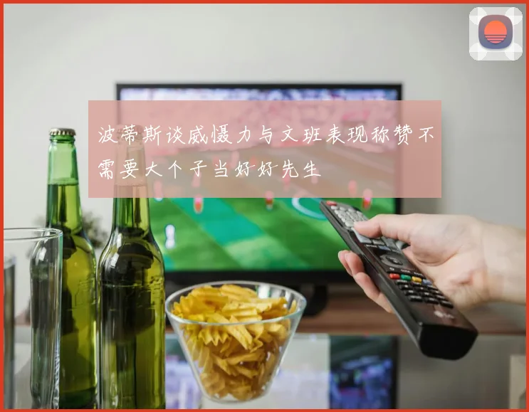 波蒂斯谈威慑力与文班表现称赞不需要大个子当好好先生