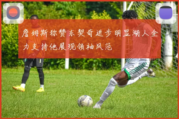 詹姆斯称赞东契奇进步明显湖人全力支持他展现领袖风范