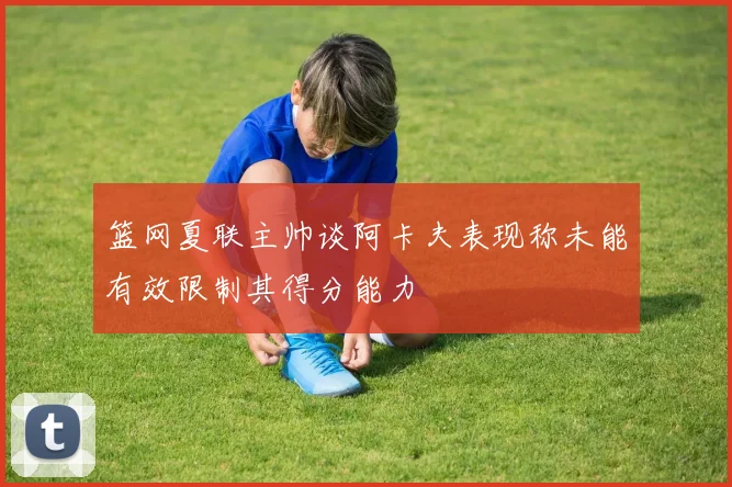 篮网夏联主帅谈阿卡夫表现称未能有效限制其得分能力