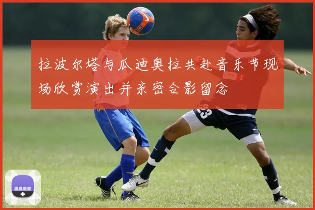 拉波尔塔与瓜迪奥拉共赴音乐节现场欣赏演出并亲密合影留念