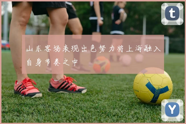 山东客场表现出色努力将上海融入自身节奏之中
