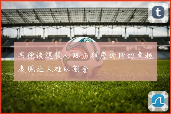 韦德谈退役心路历程詹姆斯的卓越表现让人难以割舍